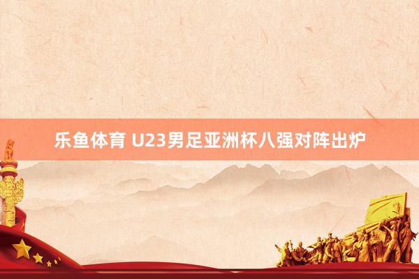乐鱼体育 U23男足亚洲杯八强对阵出炉
