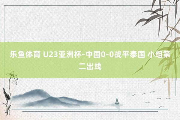 乐鱼体育 U23亚洲杯-中国0-0战平泰国 小组第二出线