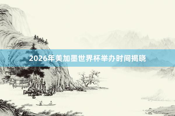 2026年美加墨世界杯举办时间揭晓