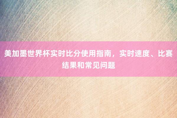 美加墨世界杯实时比分使用指南，实时速度、比赛结果和常见问题