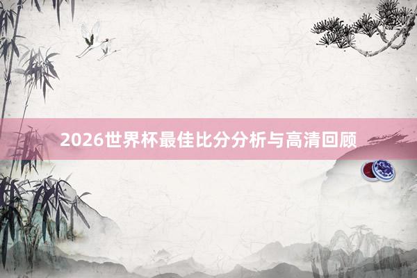 2026世界杯最佳比分分析与高清回顾